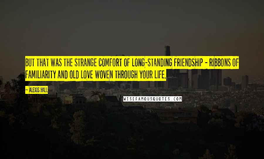 Alexis Hall Quotes: But that was the strange comfort of long-standing friendship - ribbons of familiarity and old love woven through your life.