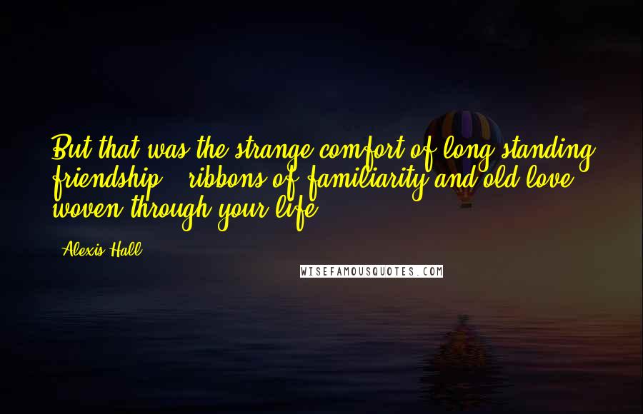 Alexis Hall Quotes: But that was the strange comfort of long-standing friendship - ribbons of familiarity and old love woven through your life.