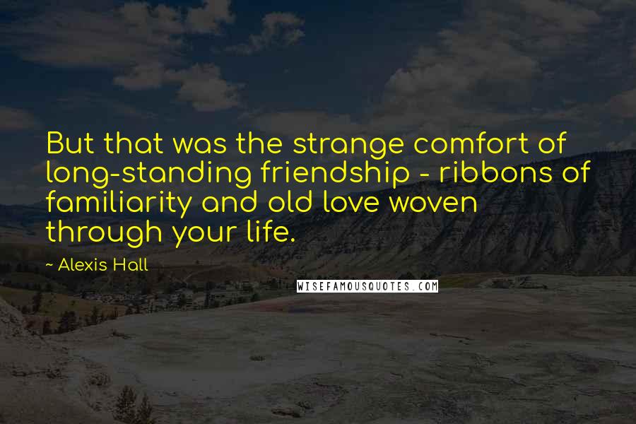 Alexis Hall Quotes: But that was the strange comfort of long-standing friendship - ribbons of familiarity and old love woven through your life.