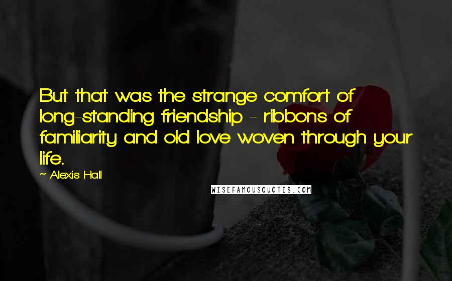 Alexis Hall Quotes: But that was the strange comfort of long-standing friendship - ribbons of familiarity and old love woven through your life.