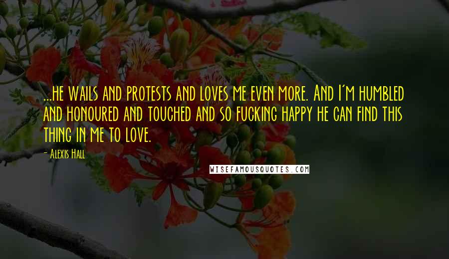 Alexis Hall Quotes: ...he wails and protests and loves me even more. And I'm humbled and honoured and touched and so fucking happy he can find this thing in me to love.