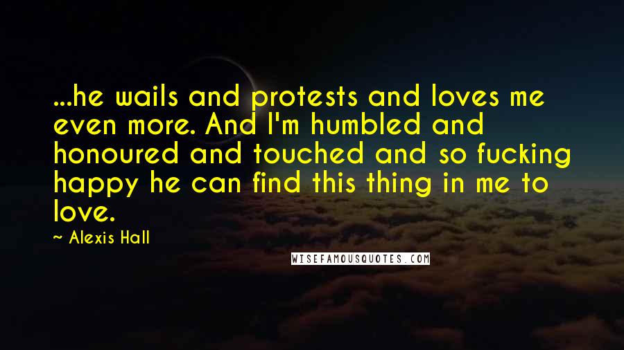 Alexis Hall Quotes: ...he wails and protests and loves me even more. And I'm humbled and honoured and touched and so fucking happy he can find this thing in me to love.