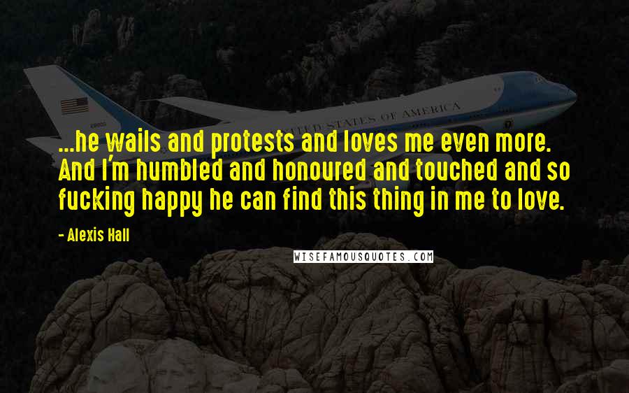Alexis Hall Quotes: ...he wails and protests and loves me even more. And I'm humbled and honoured and touched and so fucking happy he can find this thing in me to love.