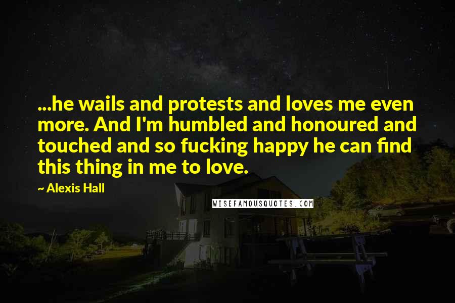 Alexis Hall Quotes: ...he wails and protests and loves me even more. And I'm humbled and honoured and touched and so fucking happy he can find this thing in me to love.