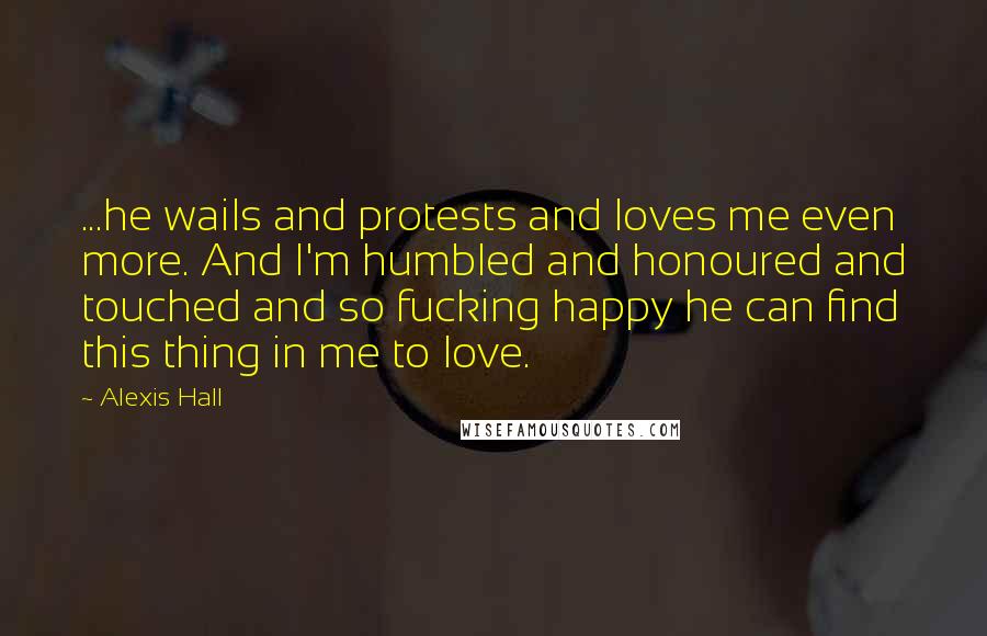 Alexis Hall Quotes: ...he wails and protests and loves me even more. And I'm humbled and honoured and touched and so fucking happy he can find this thing in me to love.