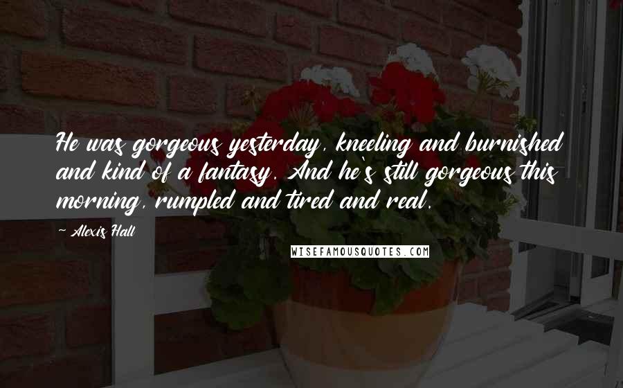 Alexis Hall Quotes: He was gorgeous yesterday, kneeling and burnished and kind of a fantasy. And he's still gorgeous this morning, rumpled and tired and real.