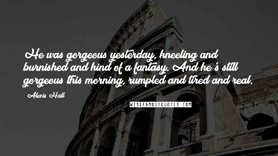 Alexis Hall Quotes: He was gorgeous yesterday, kneeling and burnished and kind of a fantasy. And he's still gorgeous this morning, rumpled and tired and real.