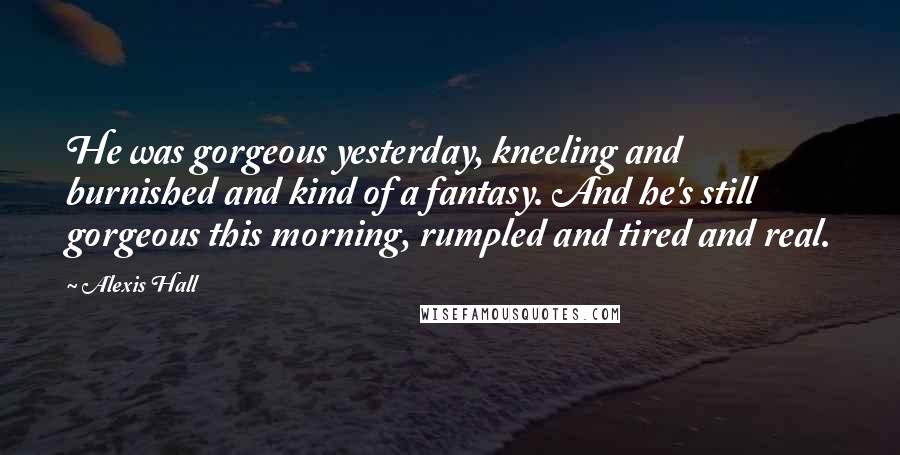 Alexis Hall Quotes: He was gorgeous yesterday, kneeling and burnished and kind of a fantasy. And he's still gorgeous this morning, rumpled and tired and real.