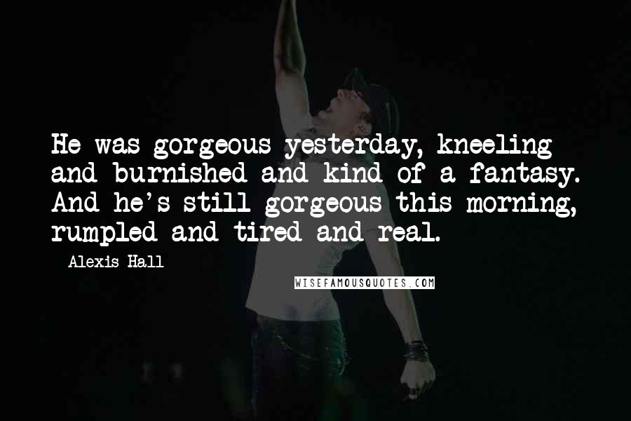 Alexis Hall Quotes: He was gorgeous yesterday, kneeling and burnished and kind of a fantasy. And he's still gorgeous this morning, rumpled and tired and real.