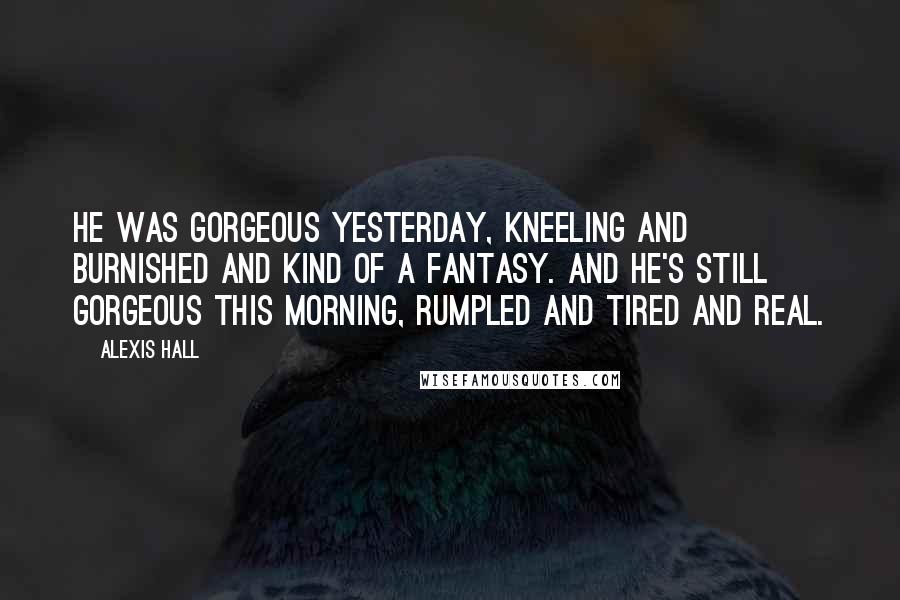 Alexis Hall Quotes: He was gorgeous yesterday, kneeling and burnished and kind of a fantasy. And he's still gorgeous this morning, rumpled and tired and real.