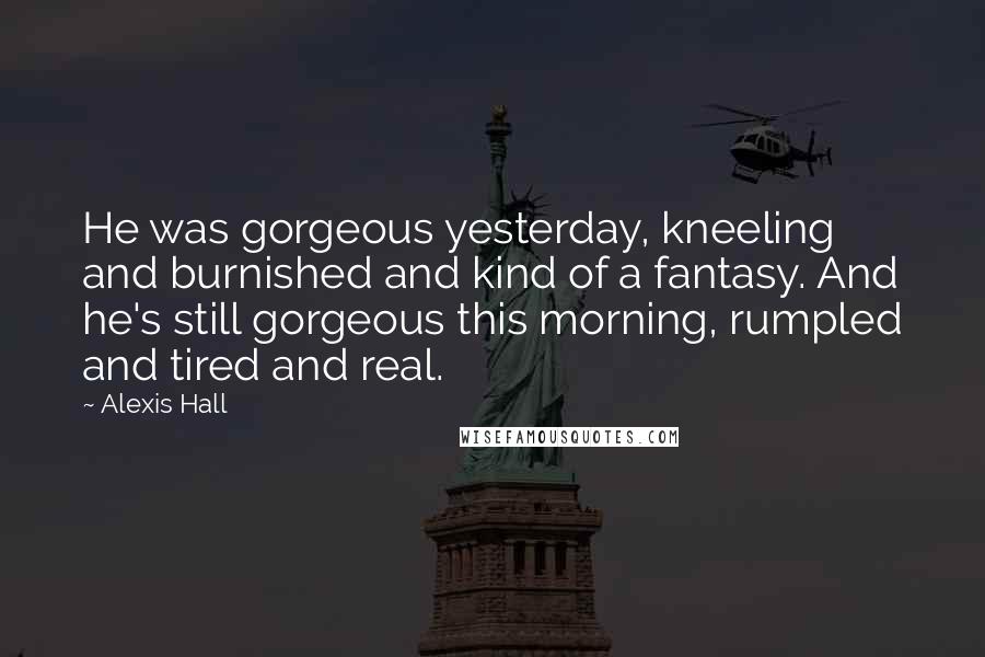 Alexis Hall Quotes: He was gorgeous yesterday, kneeling and burnished and kind of a fantasy. And he's still gorgeous this morning, rumpled and tired and real.