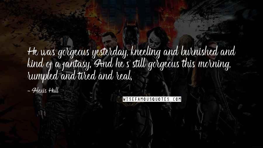 Alexis Hall Quotes: He was gorgeous yesterday, kneeling and burnished and kind of a fantasy. And he's still gorgeous this morning, rumpled and tired and real.