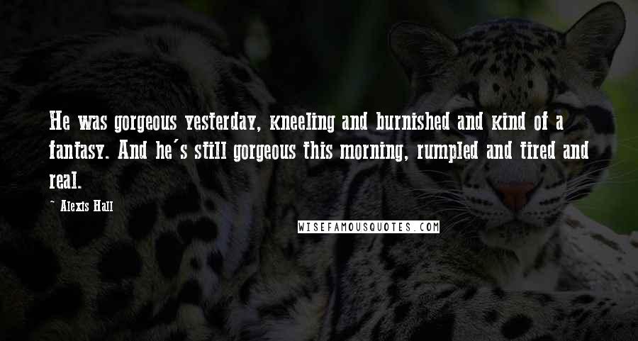 Alexis Hall Quotes: He was gorgeous yesterday, kneeling and burnished and kind of a fantasy. And he's still gorgeous this morning, rumpled and tired and real.