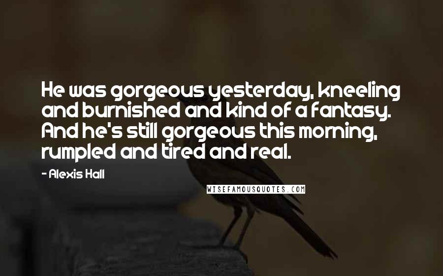 Alexis Hall Quotes: He was gorgeous yesterday, kneeling and burnished and kind of a fantasy. And he's still gorgeous this morning, rumpled and tired and real.