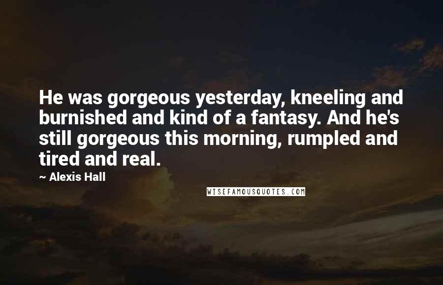 Alexis Hall Quotes: He was gorgeous yesterday, kneeling and burnished and kind of a fantasy. And he's still gorgeous this morning, rumpled and tired and real.