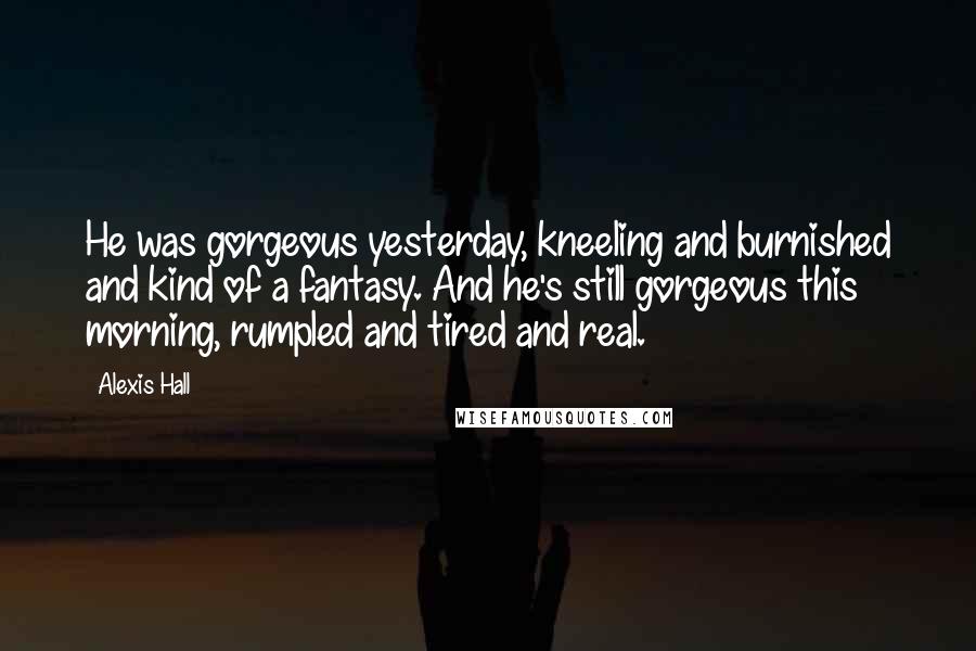 Alexis Hall Quotes: He was gorgeous yesterday, kneeling and burnished and kind of a fantasy. And he's still gorgeous this morning, rumpled and tired and real.