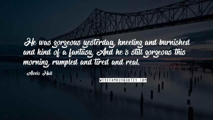 Alexis Hall Quotes: He was gorgeous yesterday, kneeling and burnished and kind of a fantasy. And he's still gorgeous this morning, rumpled and tired and real.