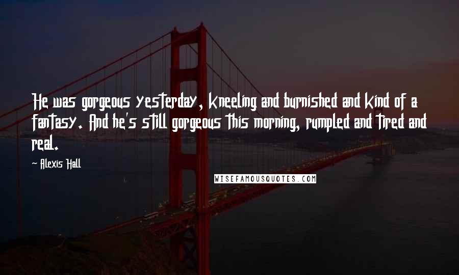 Alexis Hall Quotes: He was gorgeous yesterday, kneeling and burnished and kind of a fantasy. And he's still gorgeous this morning, rumpled and tired and real.