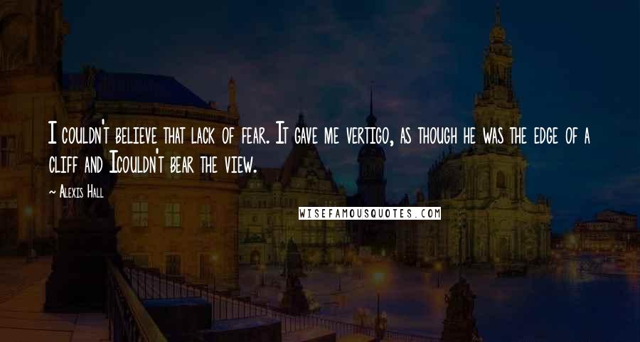 Alexis Hall Quotes: I couldn't believe that lack of fear. It gave me vertigo, as though he was the edge of a cliff and Icouldn't bear the view.