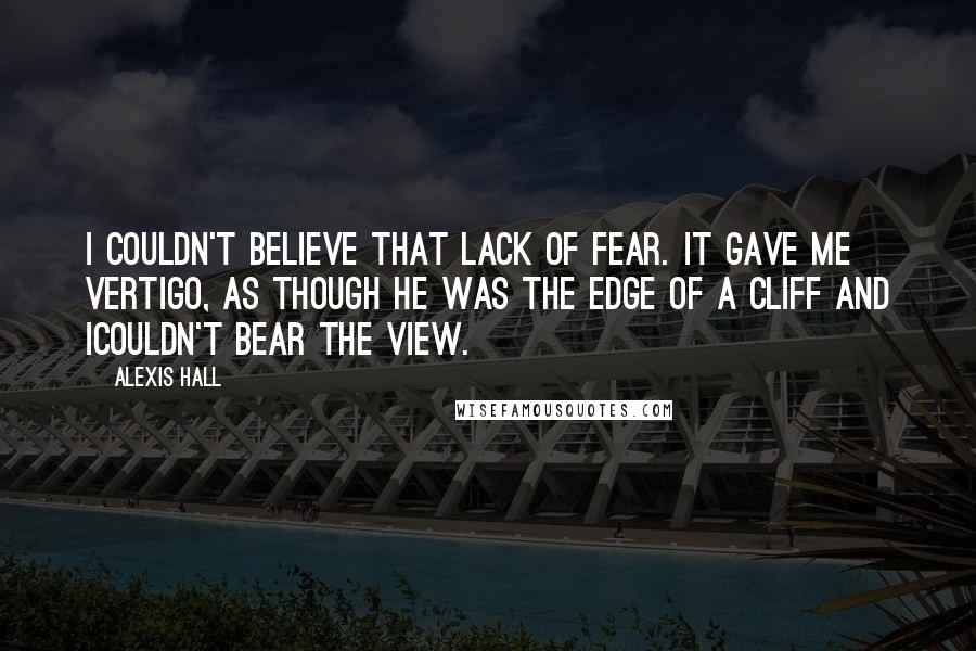 Alexis Hall Quotes: I couldn't believe that lack of fear. It gave me vertigo, as though he was the edge of a cliff and Icouldn't bear the view.