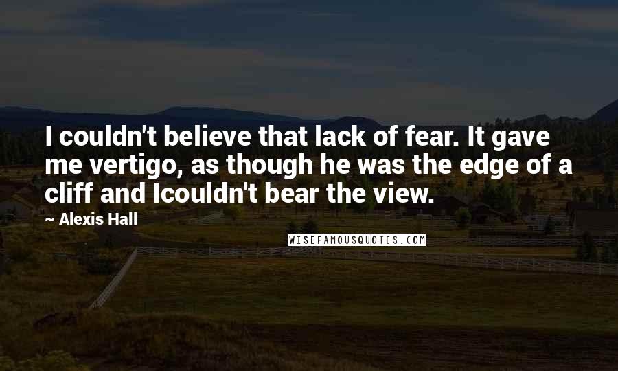 Alexis Hall Quotes: I couldn't believe that lack of fear. It gave me vertigo, as though he was the edge of a cliff and Icouldn't bear the view.