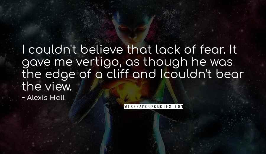Alexis Hall Quotes: I couldn't believe that lack of fear. It gave me vertigo, as though he was the edge of a cliff and Icouldn't bear the view.