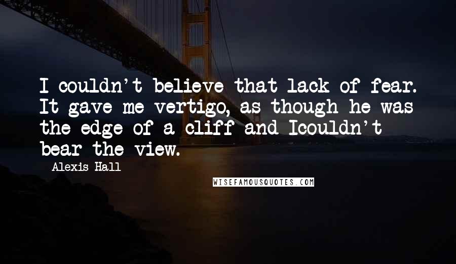 Alexis Hall Quotes: I couldn't believe that lack of fear. It gave me vertigo, as though he was the edge of a cliff and Icouldn't bear the view.