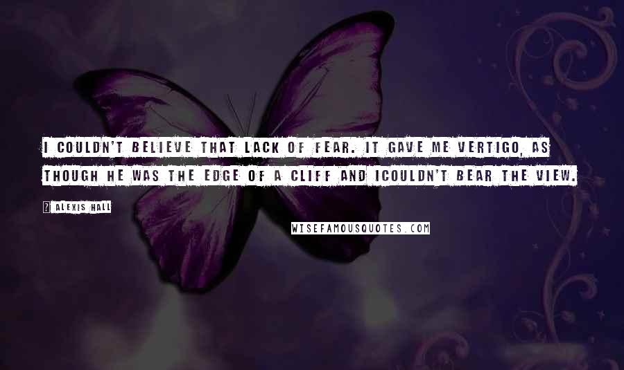 Alexis Hall Quotes: I couldn't believe that lack of fear. It gave me vertigo, as though he was the edge of a cliff and Icouldn't bear the view.