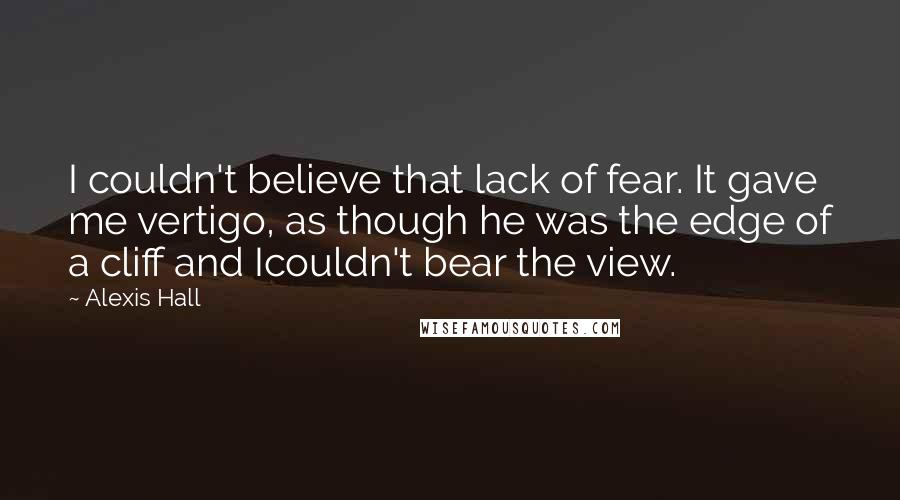 Alexis Hall Quotes: I couldn't believe that lack of fear. It gave me vertigo, as though he was the edge of a cliff and Icouldn't bear the view.