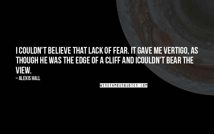 Alexis Hall Quotes: I couldn't believe that lack of fear. It gave me vertigo, as though he was the edge of a cliff and Icouldn't bear the view.