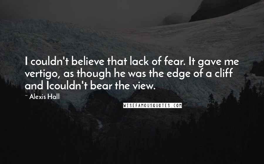 Alexis Hall Quotes: I couldn't believe that lack of fear. It gave me vertigo, as though he was the edge of a cliff and Icouldn't bear the view.