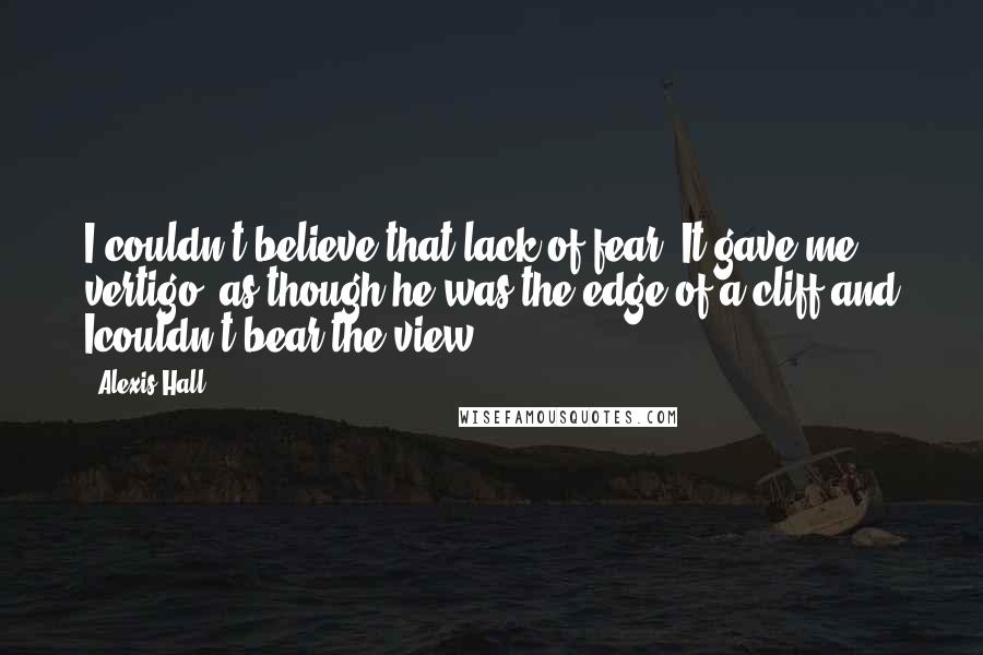 Alexis Hall Quotes: I couldn't believe that lack of fear. It gave me vertigo, as though he was the edge of a cliff and Icouldn't bear the view.