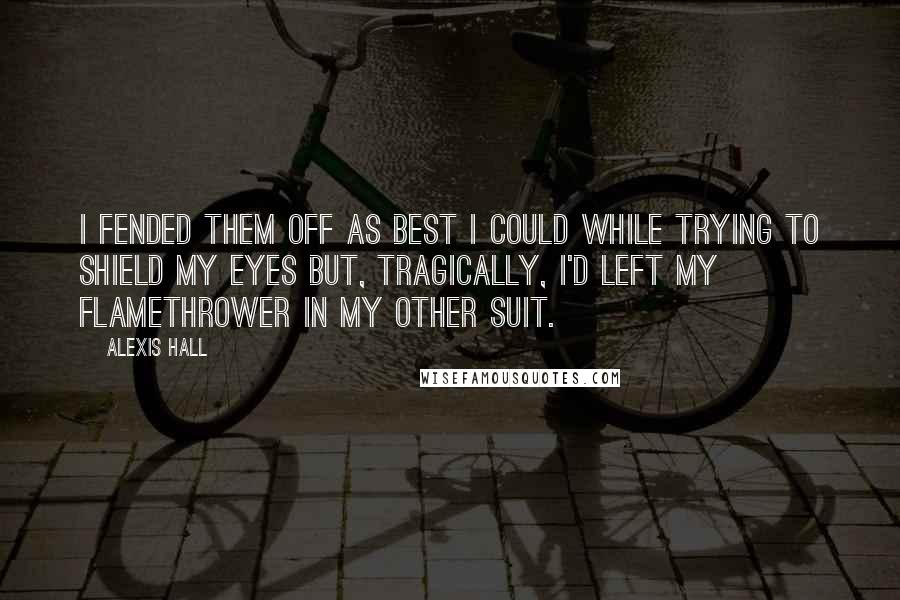 Alexis Hall Quotes: I fended them off as best I could while trying to shield my eyes but, tragically, I'd left my flamethrower in my other suit.