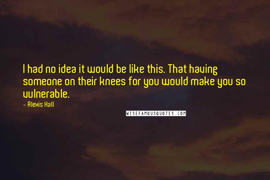 Alexis Hall Quotes: I had no idea it would be like this. That having someone on their knees for you would make you so vulnerable.