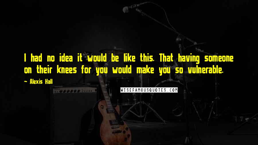 Alexis Hall Quotes: I had no idea it would be like this. That having someone on their knees for you would make you so vulnerable.
