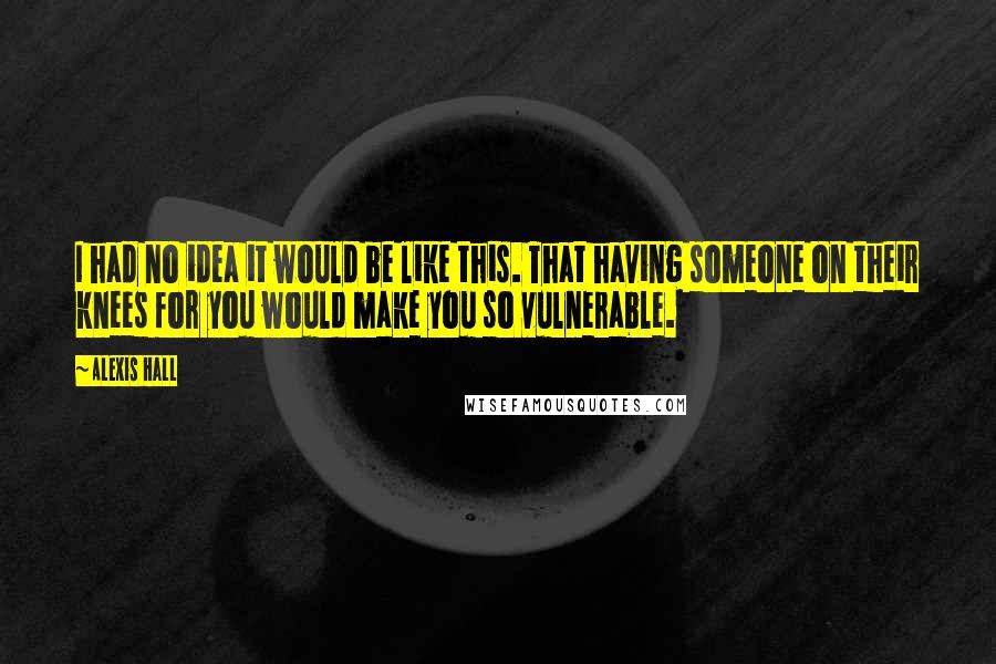 Alexis Hall Quotes: I had no idea it would be like this. That having someone on their knees for you would make you so vulnerable.