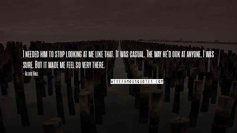 Alexis Hall Quotes: I needed him to stop looking at me like that. It was casual. The way he'd ook at anyone, I was sure. But it made me feel so very there.