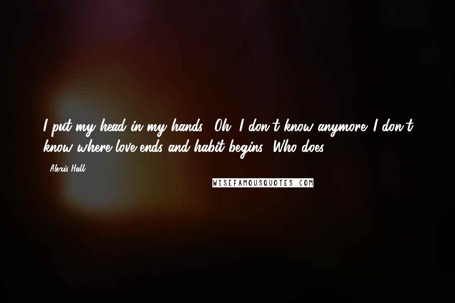 Alexis Hall Quotes: I put my head in my hands. "Oh, I don't know anymore. I don't know where love ends and habit begins.""Who does?