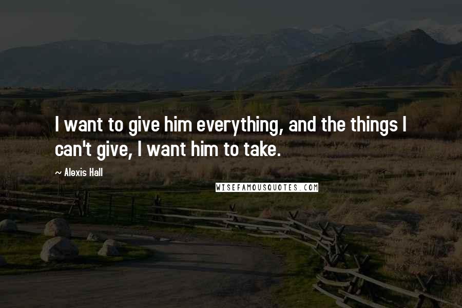 Alexis Hall Quotes: I want to give him everything, and the things I can't give, I want him to take.