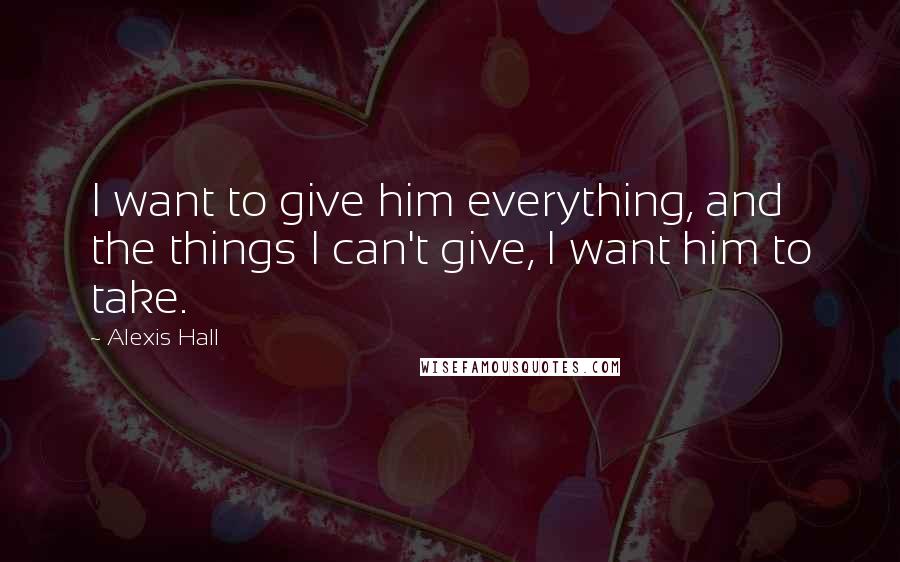 Alexis Hall Quotes: I want to give him everything, and the things I can't give, I want him to take.