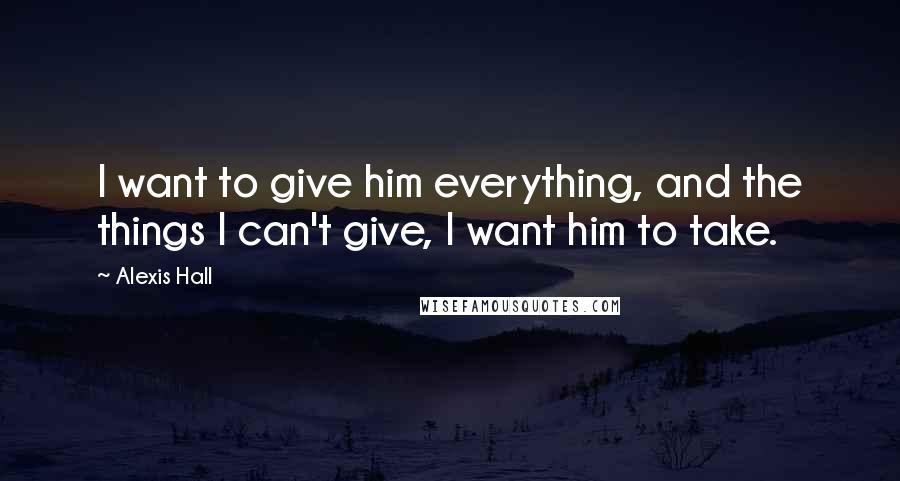 Alexis Hall Quotes: I want to give him everything, and the things I can't give, I want him to take.