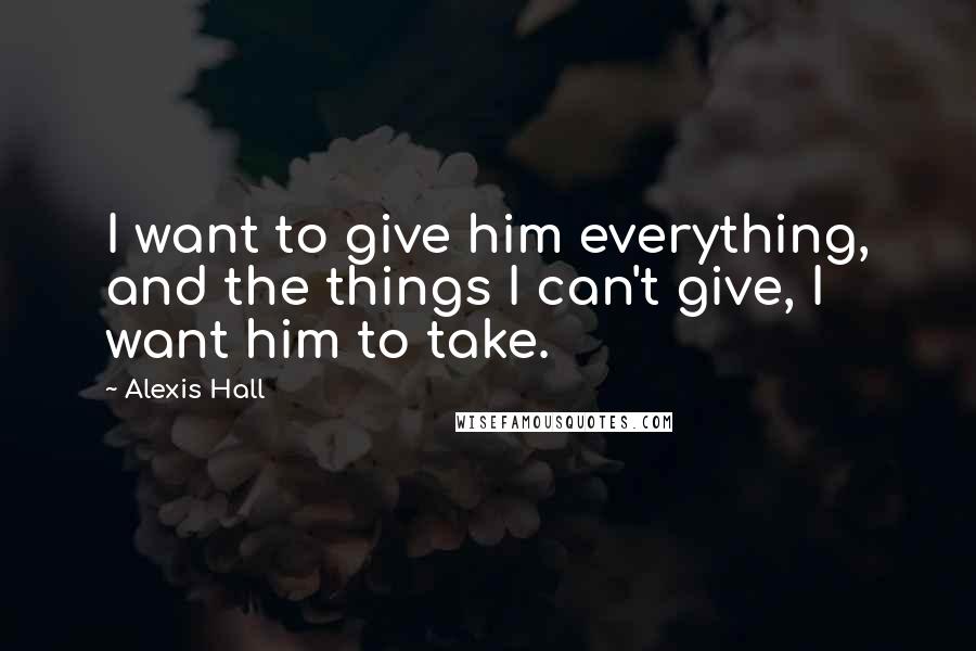 Alexis Hall Quotes: I want to give him everything, and the things I can't give, I want him to take.