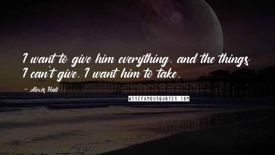 Alexis Hall Quotes: I want to give him everything, and the things I can't give, I want him to take.