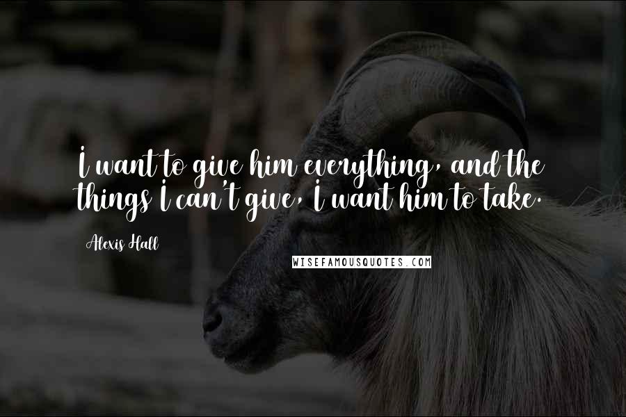 Alexis Hall Quotes: I want to give him everything, and the things I can't give, I want him to take.