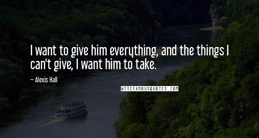 Alexis Hall Quotes: I want to give him everything, and the things I can't give, I want him to take.