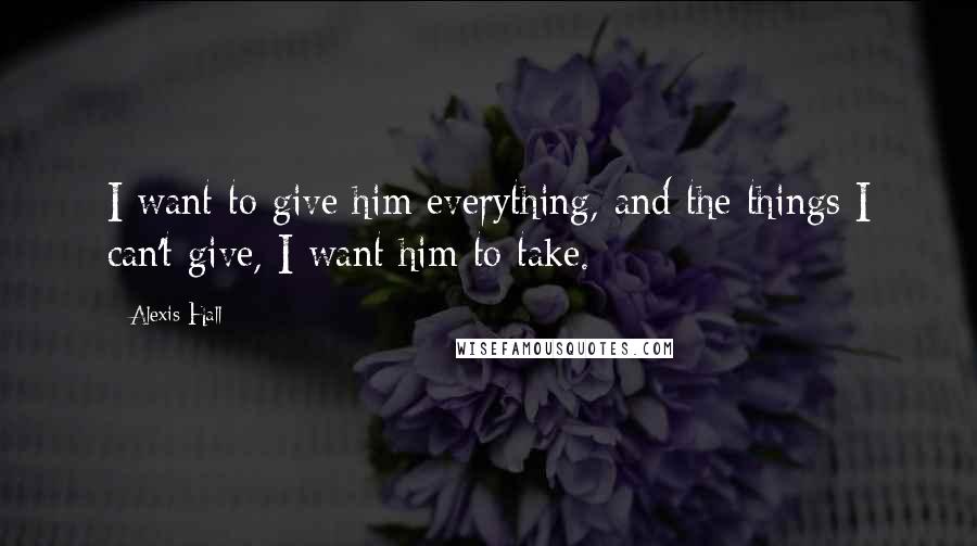 Alexis Hall Quotes: I want to give him everything, and the things I can't give, I want him to take.