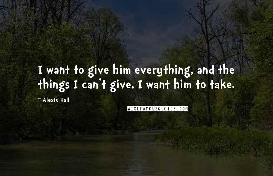 Alexis Hall Quotes: I want to give him everything, and the things I can't give, I want him to take.
