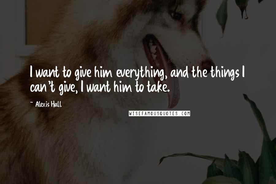 Alexis Hall Quotes: I want to give him everything, and the things I can't give, I want him to take.