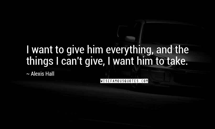Alexis Hall Quotes: I want to give him everything, and the things I can't give, I want him to take.