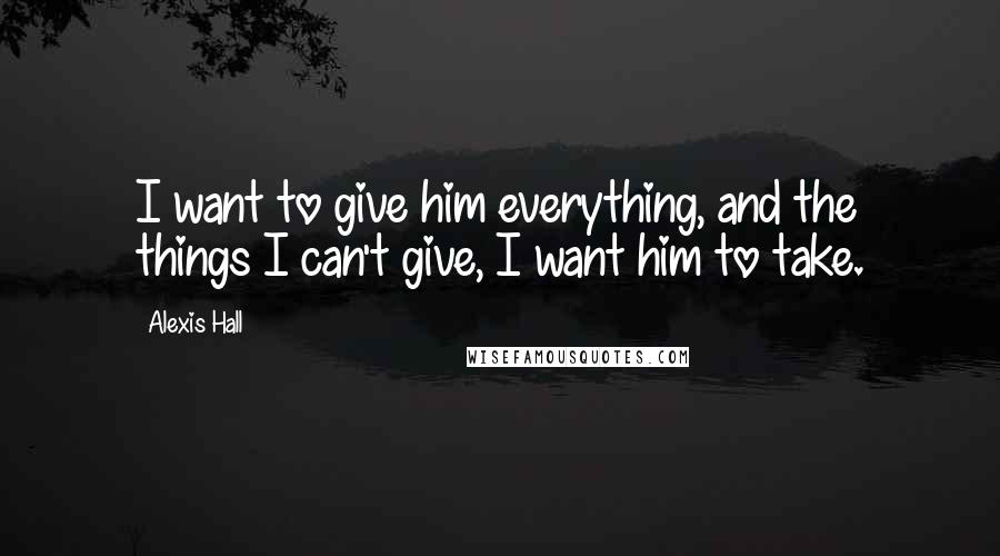 Alexis Hall Quotes: I want to give him everything, and the things I can't give, I want him to take.